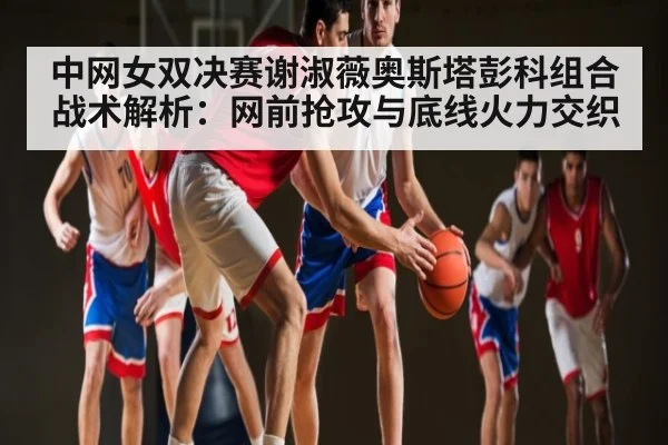 中网女双决赛谢淑薇奥斯塔彭科组合战术解析:网前抢攻与底线火力交织