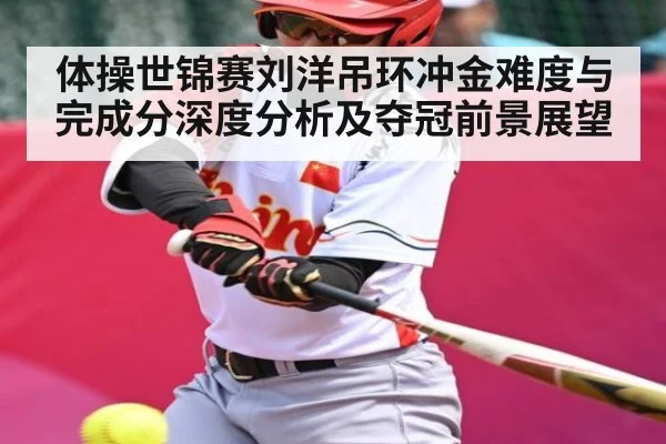 体操世锦赛刘洋吊环冲金难度与完成分深度分析及夺冠前景展望