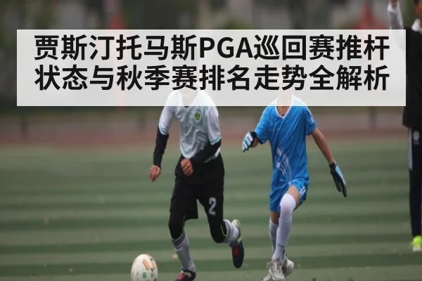 贾斯汀托马斯PGA巡回赛推杆状态与秋季赛排名走势全解析