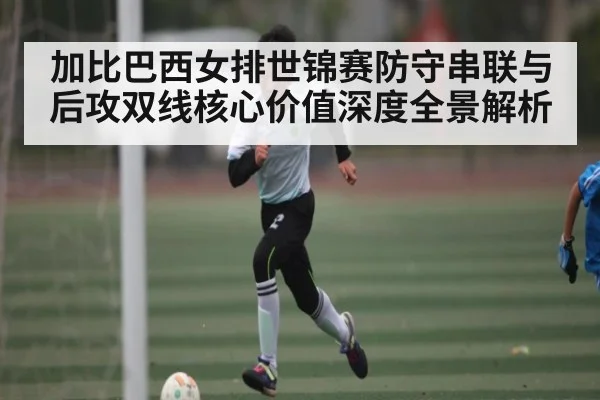 加比巴西女排世锦赛防守串联与后攻双线核心价值深度全景解析